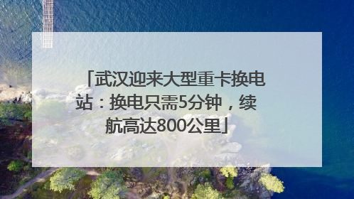 武汉迎来大型重卡换电站：换电只需5分钟，续航高达800公里