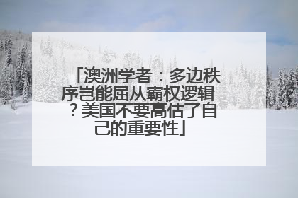 澳洲学者：多边秩序岂能屈从霸权逻辑？美国不要高估了自己的重要性