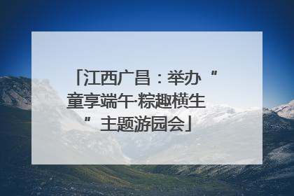 江西广昌：举办“童享端午·粽趣横生”主题游园会