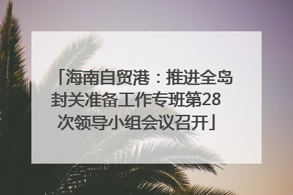 海南自贸港：推进全岛封关准备工作专班第28次领导小组会议召开