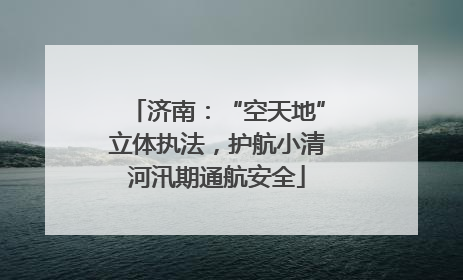 济南：“空天地”立体执法，护航小清河汛期通航安全