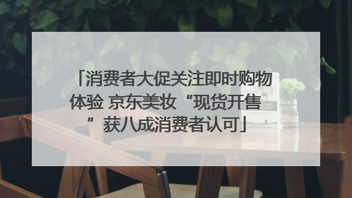 消费者大促关注即时购物体验 京东美妆“现货开售”获八成消费者认可
