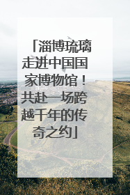 淄博琉璃走进中国国家博物馆！共赴一场跨越千年的传奇之约