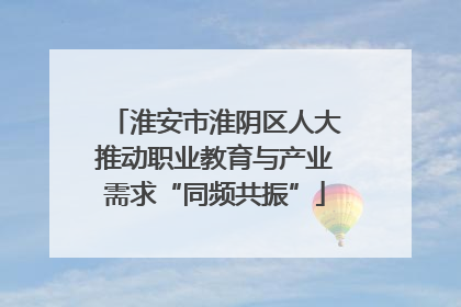 淮安市淮阴区人大推动职业教育与产业需求“同频共振”