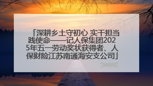 深耕乡土守初心 实干担当践使命——记人保集团2025年五一劳动奖状获得者、人保财险江苏南通海安支公司
