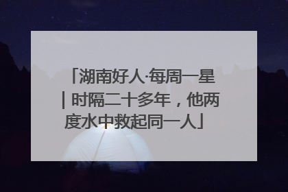 湖南好人·每周一星｜时隔二十多年，他两度水中救起同一人