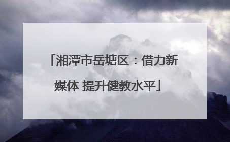 湘潭市岳塘区：借力新媒体 提升健教水平