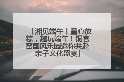 湘见端午丨童心放粽，趣玩端午！铜官窑国风乐园邀你共赴亲子文化盛宴