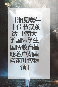 湘见端午丨佳节叙茶话 中南大学国际学生国情教育基地落户湖南省茶叶博物馆