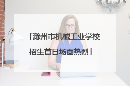 滁州市机械工业学校招生首日场面热烈