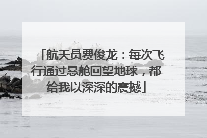 航天员费俊龙：每次飞行通过悬舱回望地球，都给我以深深的震撼