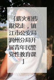 薪火相传跟党走，镇江市公安局润州分局开展青年民警党性教育课