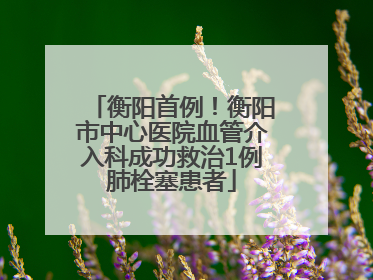 衡阳首例！衡阳市中心医院血管介入科成功救治1例肺栓塞患者
