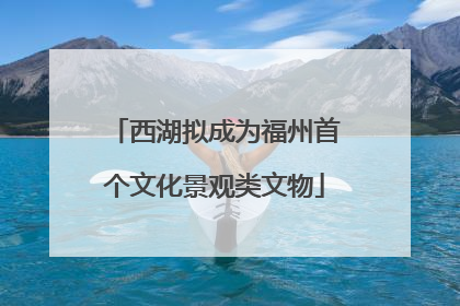 西湖拟成为福州首个文化景观类文物