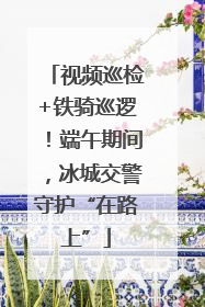 视频巡检+铁骑巡逻！端午期间，冰城交警守护“在路上”