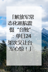 解放军常态化巡航震慑“台独”：单日24架次又让台军心惊！