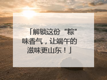 解锁这份“粽”味香气，让端午的滋味更山东！
