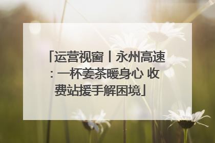 运营视窗丨永州高速：一杯姜茶暖身心 收费站援手解困境