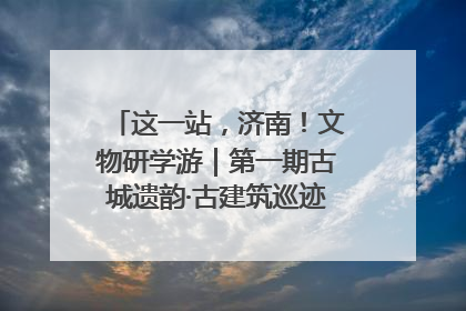 这一站，济南！文物研学游｜第一期古城遗韵·古建筑巡迹之旅圆满结束