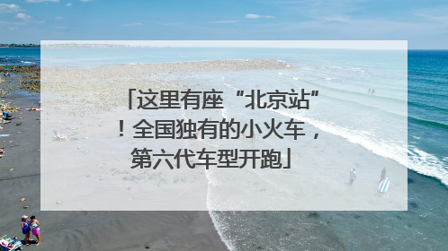 这里有座“北京站”！全国独有的小火车，第六代车型开跑
