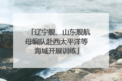 辽宁舰、山东舰航母编队赴西太平洋等海域开展训练