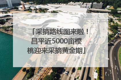 采摘路线图来啦！昌平近5000亩樱桃迎来采摘黄金期