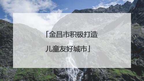 金昌市积极打造儿童友好城市