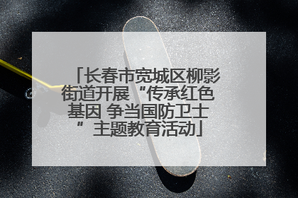 长春市宽城区柳影街道开展“传承红色基因 争当国防卫士”主题教育活动