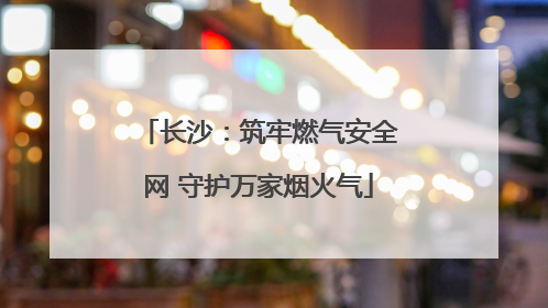 长沙：筑牢燃气安全网 守护万家烟火气