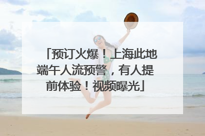 预订火爆！上海此地端午人流预警，有人提前体验！视频曝光