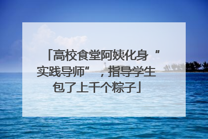 高校食堂阿姨化身“实践导师”，指导学生包了上千个粽子