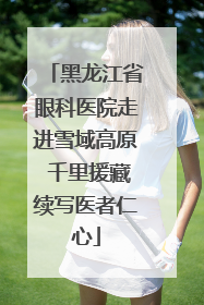 黑龙江省眼科医院走进雪域高原 千里援藏续写医者仁心