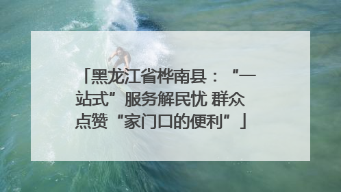 黑龙江省桦南县：“一站式”服务解民忧 群众点赞“家门口的便利”