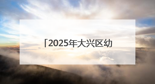 2025年大兴区幼儿园招生开始啦！手把手教您如何报名
