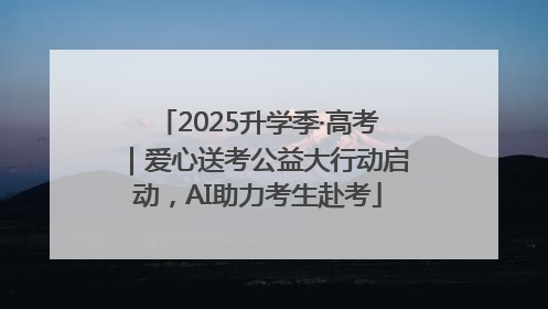 2025升学季·高考｜爱心送考公益大行动启动，AI助力考生赴考