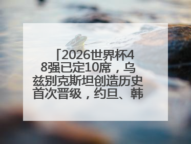 2026世界杯48强已定10席，乌兹别克斯坦创造历史首次晋级，约旦、韩国获出线名额
