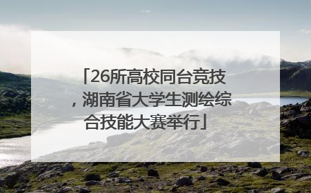 26所高校同台竞技，湖南省大学生测绘综合技能大赛举行