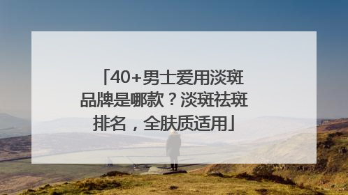40+男士爱用淡斑品牌是哪款？淡斑祛斑排名，全肤质适用