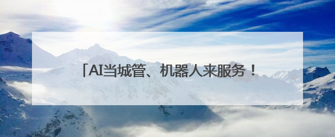 AI当城管、机器人来服务！解锁基层治理“未来模式”